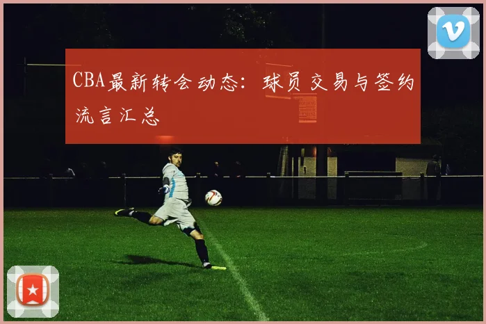 CBA最新转会动态：球员交易与签约流言汇总