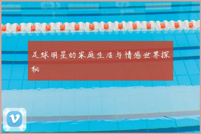 足球明星的家庭生活与情感世界探秘