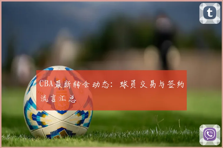 CBA最新转会动态：球员交易与签约流言汇总