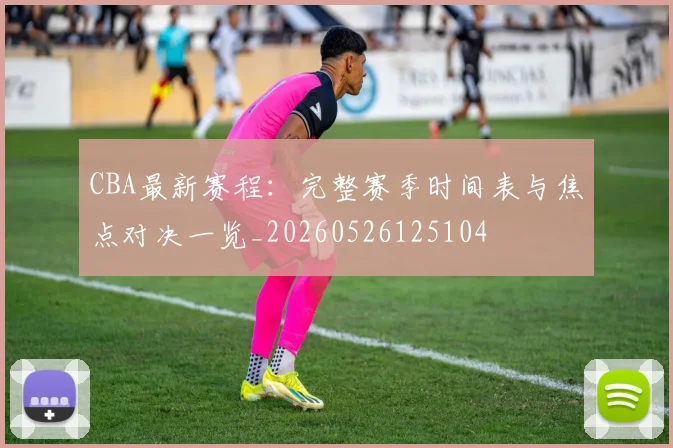 CBA最新赛程：完整赛季时间表与焦点对决一览_20260526125104