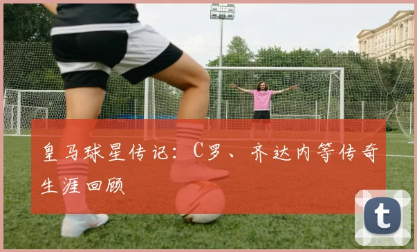 皇马球星传记：C罗、齐达内等传奇生涯回顾