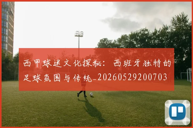 西甲球迷文化探秘：西班牙独特的足球氛围与传统_20260529200703