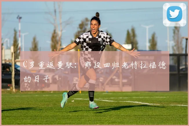 C罗重返曼联:那段回归老特拉福德的日子
