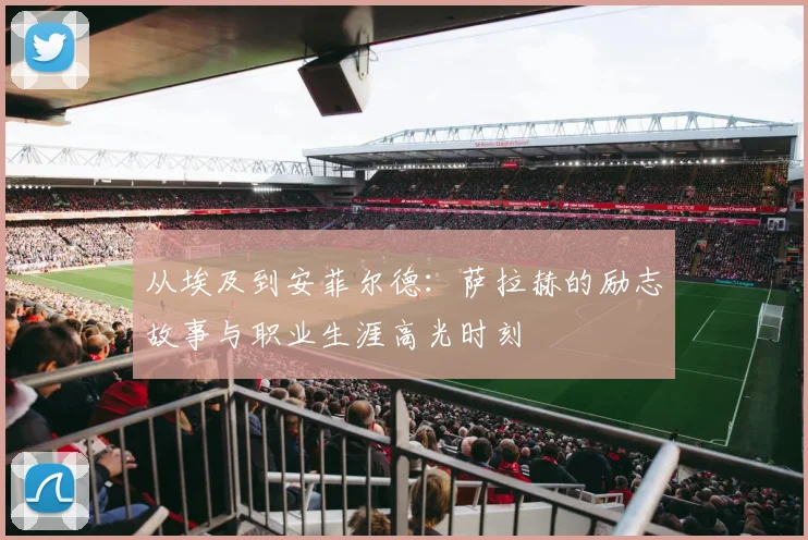 从埃及到安菲尔德:萨拉赫的励志故事与职业生涯高光时刻