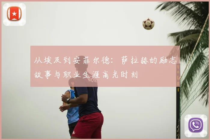 从埃及到安菲尔德：萨拉赫的励志故事与职业生涯高光时刻